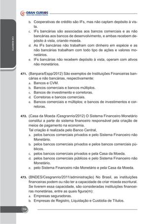 b. Cooperativas de crédito são IFs, mas não captam depósito à vis-

CID ROBERTO

ta.
c. IFs bancárias são associadas aos bancos comerciais e as não
bancárias aos bancos de desenvolvimento, e ambas recebem depósito à vista, criando moeda.
d. As IFs bancárias não trabalham com dinheiro em espécie e as
não bancárias trabalham com todo tipo de ações e valores monetários.
e. IFs bancárias não recebem depósito à vista, operam com ativos
não monetários.
471.

cárias e não bancárias, respectivamente:
a. Bancos e CVM.
b. Bancos comerciais e bancos múltiplos.
c. Bancos de investimento e corretoras.
d. Corretoras e bancos comerciais.
e. Bancos comerciais e múltiplos; e bancos de investimentos e corretoras.

472. (Casa da Moeda /Cesgranrio/2012) O Sistema Financeiro Monetário

meios de pagamento na economia.
Tal criação é realizada pelo Banco Central,
a. pelos bancos comerciais privados e pelo Sistema Financeiro não
Monetário.
b. pelos bancos comerciais privados e pelos bancos comerciais públicos.
c. pelos bancos comerciais privados e pela Casa da Moeda.
d. pelos bancos comerciais públicos e pelo Sistema Financeiro não
Monetário.
e. pelo Sistema Financeiro não Monetário e pela Casa da Moeda.
473. (BNDES/Cesgranrio/2011/administração) No Brasil, as instituições

a. Empresas seguradoras.
b. Empresas de Registro, Liquidação e Custódia de Títulos.
114

 