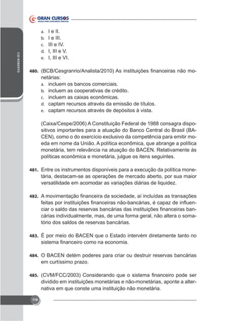 CID ROBERTO

a.
b.
c.
d.
e.

I e II.
I e III.
III e IV.
I, III e V.
I, III e VI.

480.

netárias:
a. incluem os bancos comerciais.
b. incluem as cooperativas de crédito.
c.
d. captam recursos através da emissão de títulos.
e. captam recursos através de depósitos à vista.

sitivos importantes para a atuação do Banco Central do Brasil (BAeda em nome da União. A política econômica, que abrange a política
monetária, tem relevância na atuação do BACEN. Relativamente às
políticas econômica e monetária, julgue os itens seguintes.
481.

tária, destacam-se as operações de mercado aberto, por sua maior
versatilidade em acomodar as variações diárias de liquidez.

482.

cárias individualmente, mas, de uma forma geral, não altera o somatório dos saldos de reservas bancárias.
483. É por meio do BACEN que o Estado intervém diretamente tanto no

484. O BACEN detém poderes para criar ou destruir reservas bancárias

em curtíssimo prazo.
485.

dividido em instituições monetárias e não-monetárias, aponte a alternativa em que conste uma instituição não monetária.
116

 