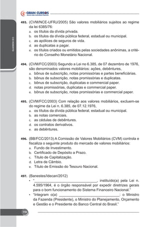 493. (CVM/NC

CID ROBERTO

da lei 6385/76:
a. os títulos da dívida privada.
b. os títulos da dívida pública federal, estadual ou municipal.
c. as apólices de seguros de vida.
d. as duplicatas a pagar.
e. os títulos criados ou emitidos pelas sociedades anônimas, a critério do Conselho Monetário Nacional.
494. (CVM/FCC/2003) Segundo a Lei no 6.385, de 07 dezembro de 1976,

são denominados valores mobiliários: ações, debêntures,
a.
b.
c.
d.
e.

bônus de subscrição, notas promissórias e duplicatas.
bônus de subscrição, duplicatas e commercial paper.
notas promissórias, duplicatas e commercial paper.
bônus de subscrição, notas promissórias e commercial paper.

495.

do regime da Lei n. 6.385, de 07.12.1976,
a. os títulos da dívida pública federal, estadual ou municipal.
b. as notas comerciais.
c. as cédulas de debêntures.
d. os contratos derivativos.
e. as debêntures.
496. (BB/FCC/2013) A Comissão de Valores Mobiliários (CVM) controla e
a.
b.
c.
d.
e.

Fundo de Investimento.
Título de Capitalização.
Letra de Câmbio.
Título de Emissão do Tesouro Nacional.

497. (Banestes/Idecan/2012)
•

•

da Fazenda (Presidente), o Ministro do Planejamento, Orçamento

118

 