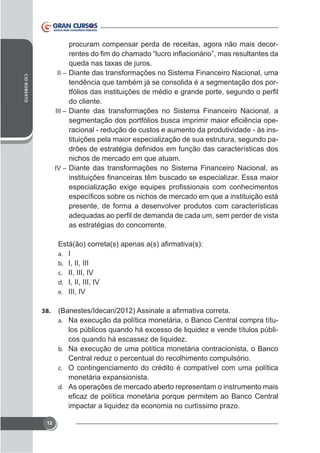 procuram compensar perda de receitas, agora não mais decor-

CID ROBERTO

II – Diante das transformações no Sistema Financeiro Nacional, uma

tendência que também já se consolida é a segmentação dos pordo cliente.
III – Diante das transformações no Sistema Financeiro Nacional, a
racional - redução de custos e aumento da produtividade - às instituições pela maior especialização de sua estrutura, segundo panichos de mercado em que atuam.
IV – Diante das transformações no Sistema Financeiro Nacional, as

presente, de forma a desenvolver produtos com características
as estratégias do concorrente.

a.
b.
c.
d.
e.

I
I, II, III
II, III, IV
I, II, III, IV
III, IV

38.

-

a.

cos quando há escassez de liquidez.
b.

Central reduz o percentual do recolhimento compulsório.
c. O contingenciamento do crédito é compatível com uma política
d. As operações de mercado aberto representam o instrumento mais

impactar a liquidez da economia no curtíssimo prazo.
12

 