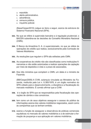 alerta administrativo.
advertência.
censura pública.
inquérito policial.

CONHECIMENTOS BANCÁRIOS

a.
b.
c.
d.
e.

Sistema Financeiro Nacional (SFN).
503. No que se refere à supervisão bancária e à regulação prudencial, o

BACEN subordina-se às decisões do Conselho Monetário Nacional
(CMN).
504. O Banco da Amazônia S. A. é supervisionado, no que se refere às

Valores Mobiliários.
505. As resoluções que regulam o SFN são editadas pelo CMN.
506.

nanceiras e não estão autorizadas a realizar operações de captação
por meio de depósitos à vista e a prazo de associados.

507. Dos três ministros que compõem o CMN, um deles é o ministro da

Fazenda.
(BB/Cespe/2009) A CVM, autarquia vinculada ao Ministério da Fazenda, instituída pela Lei n. 6.385/1976, é um órgão normativo do

508.

rações de câmbio e dos consórcios.

509. tem como um de seus objetivos assegurar o acesso do público às

informações acerca dos valores mobiliários negociados, assim como
às companhias que os tenham emitido.
510.

equitativas no mercado de valores mobiliários e a de estimular a formação de poupança e sua aplicação em valores mobiliários.
121

 