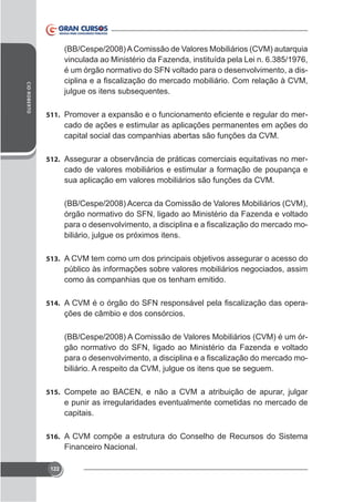 (BB/Cespe/2008) A Comissão de Valores Mobiliários (CVM) autarquia
vinculada ao Ministério da Fazenda, instituída pela Lei n. 6.385/1976,
é um órgão normativo do SFN voltado para o desenvolvimento, a disCID ROBERTO

julgue os itens subsequentes.
511.

cado de ações e estimular as aplicações permanentes em ações do
capital social das companhias abertas são funções da CVM.

512. Assegurar a observância de práticas comerciais equitativas no mer-

cado de valores mobiliários e estimular a formação de poupança e
sua aplicação em valores mobiliários são funções da CVM.
(BB/Cespe/2008) Acerca da Comissão de Valores Mobiliários (CVM),
órgão normativo do SFN, ligado ao Ministério da Fazenda e voltado
-

513. A CVM tem como um dos principais objetivos assegurar o acesso do

público às informações sobre valores mobiliários negociados, assim
como às companhias que os tenham emitido.
514.

ções de câmbio e dos consórcios.
(BB/Cespe/2008) A Comissão de Valores Mobiliários (CVM) é um órgão normativo do SFN, ligado ao Ministério da Fazenda e voltado
biliário. A respeito da CVM, julgue os itens que se seguem.

515. Compete ao BACEN, e não a CVM a atribuição de apurar, julgar

e punir as irregularidades eventualmente cometidas no mercado de
capitais.
516. A CVM compõe a estrutura do Conselho de Recursos do Sistema

Financeiro Nacional.
122

 