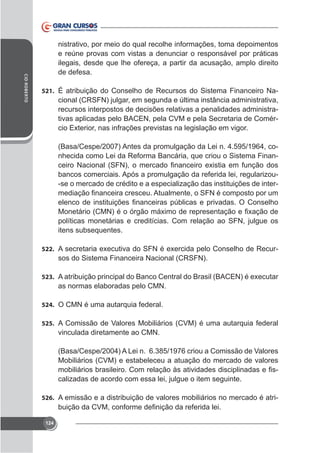 CID ROBERTO

nistrativo, por meio do qual recolhe informações, toma depoimentos
e reúne provas com vistas a denunciar o responsável por práticas
ilegais, desde que lhe ofereça, a partir da acusação, amplo direito
de defesa.
521. É atribuição do Conselho de Recursos do Sistema Financeiro Na-

cional (CRSFN) julgar, em segunda e última instância administrativa,
recursos interpostos de decisões relativas a penalidades administrativas aplicadas pelo BACEN, pela CVM e pela Secretaria de Comér-

(Basa/Cespe/2007) Antes da promulgação da Lei n. 4.595/1964, conhecida como Lei da Reforma Bancária, que criou o Sistema Finanbancos comerciais. Após a promulgação da referida lei, regularizou-se o mercado de crédito e a especialização das instituições de inter-

políticas monetárias e creditícias. Com relação ao SFN, julgue os
itens subsequentes.
522.

sos do Sistema Financeira Nacional (CRSFN).

523.

as normas elaboradas pelo CMN.
524. O CMN é uma autarquia federal.
525. A Comissão de Valores Mobiliários (CVM) é uma autarquia federal

vinculada diretamente ao CMN.
(Basa/Cespe/2004) A Lei n. 6.385/1976 criou a Comissão de Valores
Mobiliários (CVM) e estabeleceu a atuação do mercado de valores
calizadas de acordo com essa lei, julgue o item seguinte.
526. A emissão e a distribuição de valores mobiliários no mercado é atri-

124

 