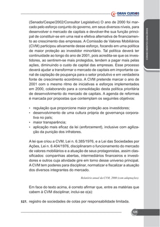 • regulação que proporcione maior proteção aos investidores;
• desenvolvimento de uma cultura própria de governança corpora-

tiva no país;
• maior transparência;
•

enforcement), inclusive com agilização da punição dos infratores.

A lei que criou a CVM, Lei n. 6.385/1976, e a Lei das Sociedades por
Ações, Lei n. 6.404/1976, disciplinaram o funcionamento do mercado
de valores mobiliários e a atuação de seus protagonistas, assim clasdores e outros cuja atividade gire em torno desse universo principal.
dos diversos integrantes do mercado.

cabem à CVM disciplinar, inclui-se o(a):
527. registro de sociedades de cotas por responsabilidade limitada.
125

CONHECIMENTOS BANCÁRIOS

(Senado/Cespe/2002/Consultor Legislativo) O ano de 2000 foi marcado pelo esforço conjunto do governo, em seus diversos níveis, para
desenvolver o mercado de capitais e devolver-lhe sua função princito ao crescimento das empresas. A Comissão de Valores Mobiliários
(CVM) participou ativamente desse esforço, focando em uma política
de maior proteção ao investidor minoritário. Tal política deverá ter
continuidade ao longo do ano de 2001, pois acredita-se que os investidores, ao sentirem-se mais protegidos, tendem a pagar mais pelas
ações, diminuindo o custo de capital das empresas. Esse processo
deverá ajudar a transformar o mercado de capitais em importante canal de captação de poupança para o setor produtivo e em verdadeira
fonte de crescimento econômico. A CVM pretende marcar o ano de
2001 com o mesmo ritmo de iniciativas e esforços implementados
em 2000, colaborando para a consolidação desta política prioritária
de desenvolvimento do mercado de capitais. A agenda de reformas
é marcada por propostas que contemplam os seguintes objetivos:

 