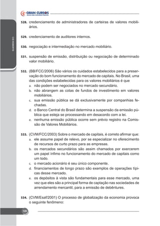 528. credenciamento de administradores de carteiras de valores mobili-

ários.
CID ROBERTO

529. credenciamento de auditores internos.
530. negociação e intermediação no mercado mobiliário.
531. suspensão de emissão, distribuição ou negociação de determinado

valor mobiliário.
532. (BB/FCC/2006) São vários os cuidados estabelecidos para a preser-

vação do bom funcionamento do mercado de capitais. No Brasil, uma
das condições estabelecidas para os valores mobiliários é que
a. não podem ser negociados no mercado secundário.
b. não abrangem as cotas de fundos de investimento em valores
mobiliários.
c.
chadas.
d. o Banco Central do Brasil determina a suspensão da emissão pública que esteja se processando em desacordo com a lei.
e. nenhuma emissão pública ocorre sem prévio registro na Comissão de Valores Mobiliários.
533.
a. ele assume papel de relevo, por se especializar no oferecimento

de recursos de curto prazo para as empresas.
b.

um todo.
c. o mercado acionário é seu único componente.
d.

-

cas desse mercado.
e. os depósitos à vista são fundamentais para esse mercado, uma
vez que eles são a principal forma de captação nas sociedades de
arrendamento mercantil, para a emissão de debêntures.
534. (CVM/Esaf/2001) O processo de globalização da economia provoca

o seguinte fenômeno:
126

 