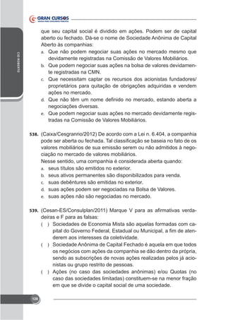 CID ROBERTO

que seu capital social é dividido em ações. Podem ser de capital
aberto ou fechado. Dá-se o nome de Sociedade Anônima de Capital
Aberto às companhias:
a. Que não podem negociar suas ações no mercado mesmo que
devidamente registradas na Comissão de Valores Mobiliários.
b. Que podem negociar suas ações na bolsa de valores devidamente registradas na CMN.
c. Que necessitam captar os recursos dos acionistas fundadores/
proprietários para quitação de obrigações adquiridas e vendem
ações no mercado.
d.

negociações diversas.
e. Que podem negociar suas ações no mercado devidamente registradas na Comissão de Valores Mobiliários.
538.

valores mobiliários de sua emissão serem ou não admitidos à negociação no mercado de valores mobiliários.
Nesse sentido, uma companhia é considerada aberta quando:
a.
b. seus ativos permanentes são disponibilizados para venda.
c.
d. suas ações podem ser negociadas na Bolsa de Valores.
e. suas ações não são negociadas no mercado.
539.

deiras e F para as falsas:
( ) Sociedades de Economia Mista são aquelas formadas com caderem aos interesses da coletividade.
( ) Sociedade Anônima de Capital Fechado é aquela em que todos
os negócios com ações da companhia se dão dentro da própria,
sendo as subscrições de novas ações realizadas pelos já acionistas ou grupo restrito de pessoas.
( ) Ações (no caso das sociedades anônimas) e/ou Quotas (no
caso das sociedades limitadas) constituem-se na menor fração
em que se divide o capital social de uma sociedade.

128

 