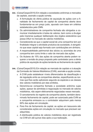 543.

de capitais, assinale a opção correta.
nalidade de fechamento de capital de companhia aberta deve
fundamentar-se em preço justo, apurado com base em critérios
estabelecidos pelo CMN.
b. Os administradores de companhia fechada são obrigados a comunicar imediatamente à bolsa de valores, bem como a divulgar
pela imprensa qualquer deliberação dos órgãos estatutários que
a.
CID ROBERTO

c. Considerando-se que o capital social de uma companhia tem por

rio que esse capital seja formado com contribuições em dinheiro.
d. A responsabilidade patrimonial dos sócios ou acionistas de uma
companhia tem como limite o valor de mercado das ações.
e. Os titulares de 15% das ações de companhia aberta podem requerer a revisão do preço proposto pelo controlador para a oferta
pública de aquisição de ações tendente ao fechamento de capital.
544.

da Comissão de Valores Mobiliários (CVM), assinale a opção correta.
a.

mas que lhes serão aplicáveis segundo as espécies e as classes
dos valores mobiliários por elas emitidos.
b. Denomina-se companhia fechada a sociedade anônima cujas
ações, apesar de admitidas à negociação no mercado de valores
mobiliários, não sejam efetivamente negociadas nesse mercado.
c. O cancelamento do registro de companhia aberta, também denominado fechamento de capital, pode ser autorizado pela CVM se
a companhia emissora ou o controlador adquirirem pelo menos
60% das ações em circulação.
d.

consideradas ações em circulação no mercado que precisam ser
adquiridas.
e. A distribuição pública de valores mobiliários deve ser registrada
na CVM em até quinze dias após a sua realização.
130

 