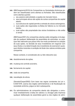 como abertas quando:
a. seu passivo está atrelado a opções de mercado futuro.
b. seus principais ativos são ações de outras companhias de capital
aberto.
c. sua estrutura de capital permite a entrada de sócios estrangeiros.
d. suas ações são negociadas na Bolsa de Valores ou no mercado
balcão.
e. suas ações são propriedade dos sócios fundadores e não estão
à venda.
(BB/Cespe/2001) As companhias abertas estão obrigadas à divulgação de qualquer deliberação da assembleia de acionistas, ou qualde suas ações, na decisão de seus investidores em negociar com
quer direitos inerentes à condição de titular dos valores emitidos pela
companhia.

546. desdobramento de ações.
547. mudança de controle acionário.
548. fechamento de capital.
549. cisão da companhia.
550. reavaliação de ativos.

(Senado/Cespe/2002) Com base nas regras constantes da Lei n.
sociedade anônima, julgue os item subsequente.
551. Os administradores de companhia aberta são obrigados a comu-

nicar imediatamente à bolsa de valores e a divulgar pela imprensa
qualquer deliberação da assembleia geral ou dos órgãos de admi131

CONHECIMENTOS BANCÁRIOS

545. (BB/Cesgranrio/2010) As Companhias ou Sociedades Anônimas po-

 