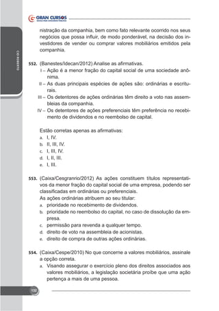 CID ROBERTO

nistração da companhia, bem como fato relevante ocorrido nos seus
vestidores de vender ou comprar valores mobiliários emitidos pela
companhia.
552.
I – Ação é a menor fração do capital social de uma sociedade anô-

nima.
II – As duas principais espécies de ações são: ordinárias e escriturais.
III – Os detentores de ações ordinárias têm direito a voto nas assembleias da companhia.
IV – Os detentores de ações preferenciais têm preferência no recebimento de dividendos e no reembolso de capital.

a. I, IV.
b. II, III, IV.
c. I, III, IV.
d. I, II, III.
e. I, III.
553.

vos da menor fração do capital social de uma empresa, podendo ser
As ações ordinárias atribuem ao seu titular:
a. prioridade no recebimento de dividendos.
b. prioridade no reembolso do capital, no caso de dissolução da empresa.
c. permissão para revenda a qualquer tempo.
d. direito de voto na assembleia de acionistas.
e. direito de compra de outras ações ordinárias.

554.

a opção correta.
a.

valores mobiliários, a legislação societária proíbe que uma ação
pertença a mais de uma pessoa.
132

 