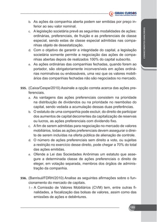 ferior ao seu valor nominal.
c. A legislação societária prevê as seguintes modalidades de ações:
ordinárias, preferenciais, de fruição e as preferenciais de classe
especial, sendo estas de classe especial admitidas nas companhias objeto de desestatização.
d. Com o objetivo de garantir a integridade do capital, a legislação
societária somente permite a negociação das ações de companhias abertas depois de realizados 100% do capital subscrito.
e. As ações ordinárias das companhias fechadas, quando forem ao
portador, são obrigatoriamente inconversíveis em ações ordinárias nominativas ou endossáveis, uma vez que os valores mobiliários das companhias fechadas não são negociados no mercado.
555.

ferenciais.
a. As vantagens das ações preferenciais consistem na prioridade
na distribuição de dividendos ou na prioridade no reembolso do
capital, sendo vedada a acumulação dessas duas preferências.
b.

dos aumentos de capital decorrentes da capitalização de reservas
c.

mobiliários, todas as ações preferenciais devem assegurar o direito de serem incluídas na oferta pública de alienação de controle.
d. O número de ações preferenciais sem direito a voto, ou sujeitas
das ações emitidas.
e. Ofende a Lei das Sociedades Anônimas um estatuto que assegure a determinada classe de ações preferenciais o direito de
eleger, em votação separada, membros dos órgãos de administração da companhia.
556.

cionamento do mercado de capitais.
-

I–

emissões de ações e debêntures.
133

CONHECIMENTOS BANCÁRIOS

b. As ações da companhia aberta podem ser emitidas por preço in-

 