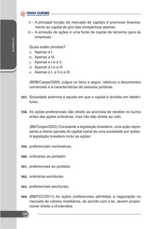 II –

-

CID ROBERTO

mento ao capital de giro das companhias abertas.
III – A emissão de ações é uma fonte de capital de terceiros para as
empresas.
Quais estão corretas?
a. Apenas a I.
b. Apenas a III.
c. Apenas a I e a II.
d. Apenas a I e a III.
e. Apenas a I, a II e a III.

comerciais e a características de pessoas jurídicas.
557. Sociedade anônima é aquela em que o capital é dividido em debên-

tures.
558. As ações preferenciais dão direito ao acionista de receber os lucros

antes das ações ordinárias, mas não dão direito ao voto.
(BB/Cespe/2003) Consoante a legislação brasileira, uma ação representa a menor parcela do capital social de uma sociedade por ações.
A legislação brasileira inclui as ações:
559. preferenciais nominativas.
560. ordinárias ao portador.
561. preferenciais ao portador.
562. ordinárias escriturais.
563. preferenciais escriturais.
564. (BB/FCC/2011) As ações preferenciais admitidas à negociação no

mercado de valores mobiliários, de acordo com a lei, devem proporcionar direito a dividendos:
134

 
