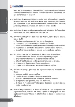(BB/Cespe/2008) Bolsas de valores são associações privadas civis,
gue os itens que se seguem.
CID ROBERTO

575. As bolsas de valores objetivam manter local adequado ao encontro

de seus membros e à realização, entre eles, de transações de compra e venda de títulos e valores mobiliários pertencentes a pessoas
jurídicas públicas e privadas, em mercado livre e aberto.
576. As bolsas de valores são organizadas pelo Ministério da Fazenda e

577.

res da CVM,
a.
b. controlar o funcionamento do mercado de Câmbio.
c.
d. regularizar as atividades de auditores e analistas de mercado.
e. disciplinar as condições de acesso ao mercado de capitais.

578. (CVM/FCC/2003) A função essencial das Bolsas de Valores é:
a. difundir os títulos e valores mobiliários para negociação.
b. proporcionar informações às corretoras de valores.
c. difundir os títulos que serão operacionalizados no pregão.
d. proporcionar liquidez aos títulos negociados.
e. proporcionar informações aos investidores em ações.
579. (CVM/Esaf/2001) A presença de especuladores nos mercados de

Bolsa:
a.
b. resulta de lacuna legal e não pode ser evitada.
c. é inibida pelas normas que impõem o dever de informar.
d. é importante por gerar liquidez nos mercados.
e.

poder regulamentar.
580.

capital brasileiro, formada em 2008, a partir da integração das operações da Bolsa de Valores de São Paulo e da Bolsa de Mercadorias
& Futuros.
138

 