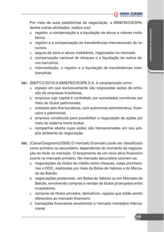 581. (BB/FCC/2010) A BM&FBOVESPA S.A. é caracterizada como:

-

a.

são de empresas brasileiras.
b. empresa cujo capital é controlado por sociedades corretoras por
meio de títulos patrimoniais.
c.
ceira e patrimonial.
d. empresa constituída para possibilitar a negociação de ações por
meio do sistema home broker.
e. companhia aberta cujas ações são transacionadas em seu próprio ambiente de negociação.
582.

como primário ou secundário, dependendo do momento da negociaocorre no mercado primário. No mercado secundário ocorrem as:
a. negociações de títulos de crédito como cheques, notas promissórias e DOC, realizadas por meio da Bolsa de Valores e do Mercado de Balcão.
b. negociações posteriores, em Bolsa de Valores ou em Mercado de
Balcão, envolvendo compras e vendas de títulos já lançados entre
investidores.
c. compras de títulos privados, derivativos, opções que estão sendo
-

d.

cional.
139

CONHECIMENTOS BANCÁRIOS

Por meio de suas plataformas de negociação, a BM&FBOVESPA,
dentre outras atividades, realiza o(a):
a. registro, a compensação e a liquidação de ativos e valores mobiliários.
b. registro e a compensação de transferências internacionais de recursos.
c. seguro de bens e ativos mobiliários, negociados no mercado.
d. compensação nacional de cheques e a liquidação de outros ativos bancários.
e. intermediação, o registro e a liquidação de transferências interbancárias.

 