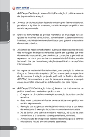 ria, julgue os itens a seguir.
CID ROBERTO

42.

A venda de títulos públicos federais emitidos pelo Tesouro Nacional,
-

43.

Entre os instrumentos de política monetária, as mudanças nas alíquotas de reservas compulsórias, por reduzirem substancialmente a
incerteza, são o instrumento mais utilizado para garantir a estabilidade macroeconômica.

44.

do mercado interbancário, em que bancos comerciais superavitários
interbancários.
45.

-

46.

política econômica, assinale a opção correta.
a.

restritiva.
-

b.
c.
d.

se elevarão, e o consumo, consequentemente, diminuirá.
e.

14

 