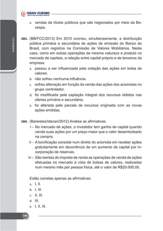 e. vendas de títulos públicos que são negociados por meio da Bo-

vespa.
CID ROBERTO

583. (BB/FCC/2013) Em 2010 ocorreu, simultaneamente, a distribuição

pública primária e secundária de ações de emissão do Banco do
Brasil, com registros na Comissão de Valores Mobiliários. Neste
caso, como em outras operações da mesma natureza e produto no
mercado de capitais, a relação entre capital próprio e de terceiros da
empresa:
a.

valores.
b.
c. sofreu alteração em função da venda das ações dos acionistas no

grupo controlador.
d.

ofertas primária e secundária.
e. foi alterada pela parcela de recursos originada com as novas

ações emitidas.
584.
I – No mercado de ações, o investidor tem ganho de capital quando

vende suas ações por um preço maior que o valor desembolsado
na compra.
II –

gratuitamente em decorrência de um aumento de capital por incorporação de reservas.
III – São isentas do imposto de renda as operações de venda de ações

efetuadas no mercado à vista de bolsas de valores, realizadas
num mesmo mês por pessoa física, até o valor de R$20.000,00.

a. I, II.
b. I, III.
c. II, III.
d. III.
e. I, II, III.
140

 