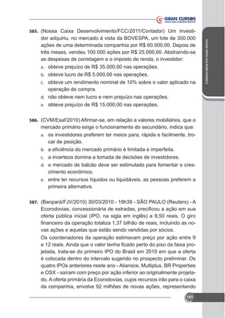 dor adquiriu, no mercado à vista da BOVESPA, um lote de 300.000
ações de uma determinada companhia por R$ 60.000,00. Depois de
três meses, vendeu 100.000 ações por R$ 25.000,00. Abstraindo-se
as despesas de corretagem e o imposto de renda, o investidor:
a. obteve prejuízo de R$ 35.000,00 nas operações.
b. obteve lucro de R$ 5.000,00 nas operações.
c. obteve um rendimento nominal de 10% sobre o valor aplicado na

operação de compra.
d. não obteve nem lucro e nem prejuízo nas operações.
e. obteve prejuízo de R$ 15.000,00 nas operações.
586.
a. os investidores preferem ter meios para, rápida e facilmente, tro-

car de posição.
b.
c. a incerteza domina a tomada de decisões de investidores.
d. o mercado de balcão deve ser estimulado para fomentar o cres-

cimento econômico.
e. entre ter recursos líquidos ou liquidáveis, as pessoas preferem a

primeira alternativa.
587.

oferta pública inicial (IPO, na sigla em inglês) a 9,50 reais. O giro
vas ações e aquelas que estão sendo vendidas por sócios.
Os coordenadores da operação estimavam preço por ação entre 9
jetada, trata-se do primeiro IPO do Brasil em 2010 em que a oferta
é colocada dentro do intervalo sugerido no prospecto preliminar. Os
quatro IPOs anteriores neste ano - Aliansce, Multiplus, BR Properties
da companhia, envolve 92 milhões de novas ações, representando
141

CONHECIMENTOS BANCÁRIOS

585.

 