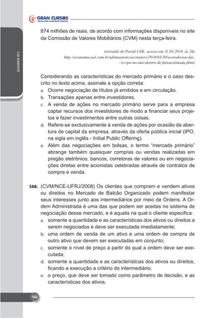 874 milhões de reais, de acordo com informações disponíveis no site
da Comissão de Valores Mobiliários (CVM) nesta terça-feira.
CID ROBERTO

-

Considerando as características do mercado primário e o caso desa. Ocorre negociação de títulos já emitidos e em circulação.
b. Transações apenas entre investidores.
c. A venda de ações no mercado primário serve para a empresa

tos e fazer investimentos entre outras coisas.
d.

tura de capital da empresa, através da oferta pública inicial (IPO,
na sigla em inglês - Initial Public Offering).

e.

abrange também quaisquer compras ou vendas realizadas em
pregão eletrônico, bancos, corretoras de valores ou em negociações diretas entre acionistas celebradas através de contratos de
compra e venda.
588.

ou direitos no Mercado de Balcão Organizado podem manifestar
seus interesses junto aos intermediários por meio de Ordens. A Ordem Administrada é uma das que podem ser aceitas no sistema de
a. somente a quantidade e as características dos ativos ou direitos a
b. uma ordem de venda de um ativo e uma ordem de compra de

-

c.

cutada;
d. somente a quantidade e as características dos ativos ou direitos,
e. o preço, que deve ser tomado como parâmetro de decisão, e as

características dos ativos.
142

 
