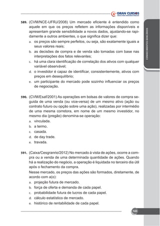 apresentam grande sensibilidade a novos dados, ajustando-se rapia.

seus valores reais;
b. as decisões de compra e de venda são tomadas com base nas
interpretações dos fatos relevantes;
c.

variável observável;
d.

preços em desequilíbrio;
e.

de negociação.
590. (CVM/Esaf/2001) As operações em bolsas de valores de compra se-

guida de uma venda (ou vice-versa) de um mesmo ativo (ação ou
contrato futuro ou opção sobre uma ação), realizadas por intermédio
de uma mesma corretora, em nome de um mesmo investidor, no
mesmo dia (pregão) denomina-se operação:
a. vinculada.
b. a termo.
c. casada.
d. de day trade.
e. travada.
591.

pra ou a venda de uma determinada quantidade de ações. Quando
há a realização do negócio, a operação é liquidada no terceiro dia útil
após o fechamento da compra.
Nesse mercado, os preços das ações são formados, diretamente, de
acordo com a(o):
a. projeção futura de mercado.
b. força de oferta e demanda de cada papel.
c. probabilidade futura de lucros de cada papel.
d. cálculo estatístico de mercado.
e. histórico de rentabilidade de cada papel.
143

CONHECIMENTOS BANCÁRIOS

589.

 