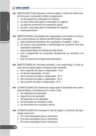 592. (BB/FCC/2011) No mercado à vista de ações, a bolsa de valores de-

CID ROBERTO

termina que o comprador realize o pagamento:
a. no dia seguinte à realização do negócio.
b. em até 5 dias úteis após a realização do negócio.
c. na data de vencimento da respectiva opção.
d. em até 3 dias úteis após a realização do negócio.
e. antecipadamente.
593. (BB/FCC/2006) A liquidação das negociações com ações no merca-

do à vista da Bolsa de Valores de São Paulo é realizada:
a. pela Companhia Brasileira de Liquidação e Custódia - CBLC.
b.

operações realizadas.
c. pela própria Bolsa de Valores de São Paulo.
d. com o pagamento do comprador diretamente ao vendedor, em
cheque.
e. fora do Sistema de Pagamentos Brasileiro.
594. (BB/FCC/2006) No mercado acionário, uma negociação à vista re-

quer que as ações sejam entregues pelo vendedor
a. até o segundo dia após a negociação - D+2.
b. no dia da negociação - D zero.
c. até o primeiro dia após a negociação - D+1.
d. até o terceiro dia após a negociação - D+3.
e. até o quarto dia após a negociação - D+4.
595. (CVM/FCC/2003) No sistema de negociação e liquidação das opera-

ções de Bolsa, considera-se D+1 como o dia:
a. da realização da operação.
b. seguinte ao da operação.
c. útil seguinte ao da operação.
d. da liquidação do mercado à vista.
e. do vencimento do mercado a termo.
596. (CVM/FCC/2003) No mercado à vista de ações, o processo de liqui-

dação ocorre em:
a.
b.
c.
144

 