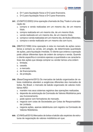 597. (CVM/FCC/2003) Uma operação chamada de Day Trade é uma ope-

ração de:
a. compra e venda realizadas em um mesmo dia, de um mesmo
título.
b. compra realizada em um mesmo dia, de um mesmo título.
c. venda realizada em um mesmo dia, de um mesmo título.
d. compra e venda realizadas em um mesmo dia, de títulos diferentes.
e. compra e venda realizada em um mesmo dia com lucro.
598. (BB/FCC/1998) Uma operação à vista no mercado de ações carac-

teriza a compra ou venda, em pregão, de determinada quantidade
de ações, para liquidação imediata. O cliente que ordena a operação
pode utilizar diferentes tipos de ordem de compra e venda. Quando
ticas das ações que deseja comprar ou vender temos uma ordem:
a. limitada.
b. casada.
c. a mercado.
d.
e. de proteção.
599. (Basa/Cesgranrio/2013) Os mercados de balcão organizados de va-

bolsa. No Brasil, o mercado de balcão organizado de valores mobiliários NÃO:
a. mantém nos seus sistemas registros das operações realizadas.
b. depende de autorização da Comissão de Valores Mobiliários para
seu funcionamento.
c. pode operar com formadores de mercado.
d. negocia com cotas de Sociedades por Cotas de Responsabilidade Limitada.
e. negocia ações, apenas debêntures com registro na Comissão de
Valores Mobiliários.
600. (CVM/Esaf/2010) Mercados de bolsa e balcão são espécies de estru-

turas de negociação de valores mobiliários em que:
145

CONHECIMENTOS BANCÁRIOS

d.
e.

 