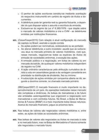 do respectivo instrumento em cartório de registro de títulos e documentos.
d.
der do que dispuser sobre o assunto a escritura de emissão.
e.

o mercado de valores mobiliários e cria a CVM - as debêntures

603.

de capitais no Brasil, assinale a opção correta.
a. As ações podem ser nominativas, endossáveis ou ao portador.
b. Ao alienar debêntures a outro investidor, aquele que as subscreveu atua no mercado primário de valores mobiliários, visto que,
nesse mercado, negociam-se todas as espécies de títulos de
c. A emissão pública e a negociação, em bolsa de valores ou em

mercado de balcão, de quaisquer valores mobiliários independem
de registro na CVM.
d. A ação ordinária caracteriza-se pela atribuição cumulativa de direito a voto em assembleias gerais e de vantagem consistente em
e. A subscrição de ações emitidas por companhia aberta se dá, se-

gundo a doutrina corrente, no chamado mercado primário.
senvolvimento de um país. As operações realizadas nesse mercado
são entidades autorregulatórias que organizam a negociação com
mercadorias e com contratos futuros. No Brasil, a Bolsa de Mercadorias & Futuros (BM&F) é a mais importante bolsa dessa natureza.

604. Nas bolsas de valores são negociados valores mobiliários e, entre

estes, as ações de todas as sociedades anônimas.
605. Nas bolsas de valores são negociados os títulos no mercado à vista

e no mercado futuro, mas na Bolsa de Mercadoria e Futuros somente
são negociados o mercado futuro.
147

CONHECIMENTOS BANCÁRIOS

c. O penhor de ações escriturais constitui-se mediante averbação

 