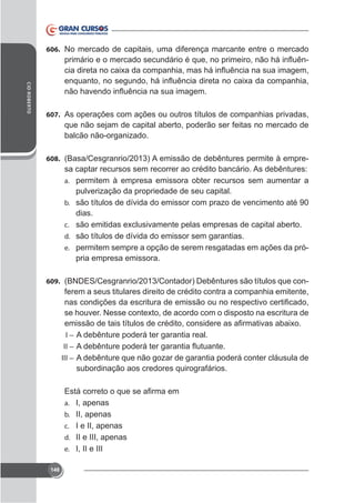 606. No mercado de capitais, uma diferença marcante entre o mercado

CID ROBERTO

607. As operações com ações ou outros títulos de companhias privadas,

que não sejam de capital aberto, poderão ser feitas no mercado de
balcão não-organizado.
608. (Basa/Cesgranrio/2013) A emissão de debêntures permite à empre-

sa captar recursos sem recorrer ao crédito bancário. As debêntures:
a. permitem à empresa emissora obter recursos sem aumentar a
pulverização da propriedade de seu capital.
b. são títulos de dívida do emissor com prazo de vencimento até 90
dias.
c.
d. são títulos de dívida do emissor sem garantias.
e. permitem sempre a opção de serem resgatadas em ações da pró-

pria empresa emissora.
609. (BNDES/Cesgranrio/2013/Contador) Debêntures são títulos que con-

ferem a seus titulares direito de crédito contra a companhia emitente,

I – A debênture poderá ter garantia real.
II –
III – A debênture que não gozar de garantia poderá conter cláusula de

subordinação aos credores quirografários.

a. I, apenas
b. II, apenas
c. I e II, apenas
d. II e III, apenas
e. I, II e III
148

 
