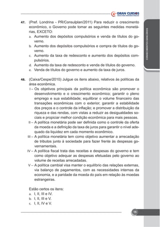 (Pref. Londrina - PR/Consulplan/2011) Para reduzir o crescimento
econômico, o Governo pode tomar as seguintes medidas monetáa. Aumento dos depósitos compulsórios e venda de títulos do go-

verno.
b. Aumento dos depósitos compulsórios e compra de títulos do governo.
c.
pulsórios.
d.
e.
48.

área econômica.
I – Os objetivos principais da política econômica são promover o
desenvolvimento e o crescimento econômico; garantir o pleno

riqueza e das rendas, com vistas a reduzir as desigualdades sociais e propiciar melhor condição econômica para mais pessoas.
II –

quado da liquidez em cada momento econômico.
III – A política monetária tem como objetivo aumentar a arrecadação
de tributos junto à sociedade para fazer frente às despesas governamentais.
IV –

como objetivo adequar as despesas efetuadas pelo governo ao
volume de receitas arrecadadas.
V–

via balanço de pagamentos, com as necessidades internas da
economia, e a paridade da moeda do país em relação às moedas
estrangeiras.
Estão certos os itens:
a. I, II, III e IV.
b. I, II, III e V.
c. I, II, IV e V.
15

CONHECIMENTOS BANCÁRIOS

47.

 