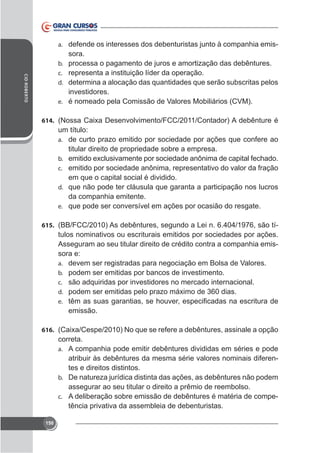a. defende os interesses dos debenturistas junto à companhia emis-

CID ROBERTO

b.
c.
d.
e.

sora.
processa o pagamento de juros e amortização das debêntures.
representa a instituição líder da operação.
determina a alocação das quantidades que serão subscritas pelos
investidores.
é nomeado pela Comissão de Valores Mobiliários (CVM).

614.

um título:
a. de curto prazo emitido por sociedade por ações que confere ao
titular direito de propriedade sobre a empresa.
b.
c. emitido por sociedade anônima, representativo do valor da fração

em que o capital social é dividido.
d. que não pode ter cláusula que garanta a participação nos lucros
da companhia emitente.
e. que pode ser conversível em ações por ocasião do resgate.
615. (BB/FCC/2010) As debêntures, segundo a Lei n. 6.404/1976, são tí-

tulos nominativos ou escriturais emitidos por sociedades por ações.
Asseguram ao seu titular direito de crédito contra a companhia emissora e:
a. devem ser registradas para negociação em Bolsa de Valores.
b. podem ser emitidas por bancos de investimento.
c. são adquiridas por investidores no mercado internacional.
d.
e.

emissão.
616.

correta.
a. A companhia pode emitir debêntures divididas em séries e pode
atribuir às debêntures da mesma série valores nominais diferentes e direitos distintos.
b. De natureza jurídica distinta das ações, as debêntures não podem
assegurar ao seu titular o direito a prêmio de reembolso.
c. A deliberação sobre emissão de debêntures é matéria de competência privativa da assembleia de debenturistas.
150

 