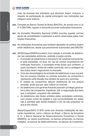 meio de diversas leis ordinárias que deveriam dispor, inclusive, a
respeito da participação do capital estrangeiro nas instituições que
integram esse sistema.
CID ROBERTO

620. Compete ao Banco Central do Brasil (BACEN), de acordo com a Lei

621.

gerais de contabilidade e estatística a serem observadas pelas insti-

622.

emitir debêntures, desde que previamente autorizadas pelo BACEN.
623. (BCB/Cespe/2009/Procurador) Com relação à emissão de debêntu-

res nas sociedades anônimas, assinale a opção correta.
a.

to pela sociedade, no qual, em vez de contrair empréstimos em

quem os adquirir, direito de crédito contra ela, com a vantagem de
tais títulos serem negociáveis no mercado.
b. Uma das desvantagens da emissão de debêntures é que sua prárepresenta certa diluição dos direitos de quem já é acionista.
c. É vedado às companhias adquirir debêntures de sua própria
emissão, ainda que por valor inferior ao nominal.
d.
bre o ativo da companhia, impedindo, até, a negociação dos bens
que o compõem, enquanto não saldadas.
e. As debêntures são títulos emitidos pelas sociedades anônimas,
com prazos curtos de resgate e cuja conversibilidade em ações
que já são sócios.
(Basa/Cespe/2007) O SFN conta com diversas instituições de relevante importância, como o Banco do Brasil, o Banco da Amazônia
S. A., o Banco Nacional de Desenvolvimento Econômico e Social
múltiplos, os bancos de desenvolvimento, os bancos de investimen152

 