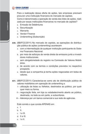 Para a realização dessa oferta de ações, tais empresas precisam
Como é denominada a operação de venda dos lotes de ações, realiCID ROBERTO

a. Emissão de Debêntures
b. Securitização
c. Warrants
d. Vendor Finance
e. Underwriting (Subscrição)
630. (BB/FCC/2011) No mercado de capitais, as operações de distribui-

ção pública de ações (underwriting) acontecem
a. com a intermediação de qualquer instituição participante do Sistema Financeiro Nacional.
b. por meio de esforços de venda direta da emissora junto a investidores institucionais.
c. sem obrigatoriedade do registro na Comissão de Valores Mobiliários.
d. de acordo com os termos e condições previstos no respectivo
prospecto.
e. desde que a companhia já tenha ações negociadas em bolsa de
valores.
631. (BB/FCC/2011) Caracteriza-se como ato de distribuição pública de

valores mobiliários em operação de underwriting a:
I – utilização de listas ou folhetos, destinados ao público, por qualquer meio ou forma.
II – negociação feita, em loja ou estabelecimento aberto ao público,
destinada, no todo ou em parte, a subscritores.
III – liderança por um banco comercial e sua rede de agências.
Está correto o que consta APENAS em:
a. I.
b. II.
c. I e III.
d. II e III.
e. I e II.
154

 