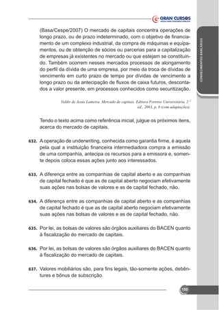 vencimento em curto prazo de tempo por dívidas de vencimento a
dos a valor presente, em processos conhecidos como securitização.

acerca do mercado de capitais.
632.

de uma companhia, antecipa os recursos para a emissora e, somente depois coloca essas ações junto aos interessados.
633. A diferença entre as companhias de capital aberto e as companhias

de capital fechado é que as de capital aberto negociam efetivamente
suas ações nas bolsas de valores e as de capital fechado, não.
634. A diferença entre as companhias de capital aberto e as companhias

de capital fechado é que as de capital aberto negociam efetivamente
suas ações nas bolsas de valores e as de capital fechado, não.
635.

636.

637.

tures e bônus de subscrição.
155

CONHECIMENTOS BANCÁRIOS

(Basa/Cespe/2007) O mercado de capitais concentra operações de
mentos, ou de obtenção de sócios ou parcerias para a capitalização
do. Também ocorrem nesses mercados processos de alongamento

 