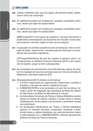 638.

tures e bônus de subscrição.

CID ROBERTO

639. As debêntures podem ser emitidas por quaisquer sociedades anôni-

mas, desde que sejam de capital aberto.
640. As debêntures podem ser emitidas por quaisquer sociedades anôni-

mas, desde que sejam de capital aberto.

atualmente comercializada nas economias de mercado. Acerca desses produtos e serviços, julgue os itens que se seguem.
641. A aquisição do controle acionário de uma empresa por meio do mer-

cado de ações - takeover bid - somente pode ser feita após a concordância dos acionistas majoritários.
(PF/Cespe/2004/Perito) No que diz respeito à estrutura atual e ao
funcionamento do Sistema Financeiro Nacional (SFN) e dos mercados de capitais, julgue os itens subsequentes.
642. As sociedades de arrendamento mercantil (leasing), apesar de atua-

rem na captação de recursos de longo prazo por meio da emissão de
debêntures, não fazem parte do SFN.
643.
I – A CVM é responsável por regulamentar, desenvolver, controlar e

mada a partir da integração das operações da Bolsa de Valores
de São Paulo e da Bolsa de Mercadorias & Futuros.
III – As Sociedades Corretoras de Títulos e Valores Mobiliários podem
operar em bolsas de valores, comprar e vender títulos e valores
mobiliários por conta própria e de terceiros e administrar fundos
de investimento.
IV – As Sociedades Distribuidoras de Títulos e Valores Mobiliários
operam no mercado acionário, comprando, vendendo e distribuindo títulos e valores mobiliários, por conta de terceiros; fazem
a intermediação com a BM&FBOVESPA e efetuam lançamentos
públicos de títulos do Tesouro Nacional.
II –

156

 