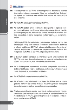 646. São objetivos das SCTVMs: praticar operações de compra e venda

CID ROBERTO

de metais preciosos no mercado físico, por conta própria e de terceiros; operar em bolsas de mercadorias e de futuros por conta própria
e de terceiros.
647. As SCTVMs são supervisionadas pela CVM.
648.

las pignoratícias de debêntures; intermediar operações de câmbio;
ticar operações de conta margem; e realizar operações compromissadas.
(BB/Cespe/2008) As sociedades corretoras de títulos e valores mobiliários (SCTVM), bem como as sociedades distribuidoras de títulos
e valores mobiliários (SDTVM), são constituídas sob a forma de sociedade anônima ou por quotas de responsabilidade limitada. Em

649. O BACEN poderá cancelar a autorização para funcionamento da

SDTVM e de suas dependências que, no prazo de trinta dias contados da sua concessão, não iniciarem suas atividades.
650. As SDTVM operam no mercado acionário, comprando, vendendo e

conta de terceiros, entre outras atividades.
651. As SCTVM são supervisionadas pela CVM.
652. As SCTVM podem intermediar operações de câmbio; praticar opera-

de conta margem; realizar operações compromissadas.
653. Praticar operações de compra e venda de metais preciosos, no mer-

cado físico, por conta própria e de terceiros, e operar em bolsas de
mercadorias e de futuros, por conta própria e de terceiros, estão entre os objetivos das SCTVM.
158

 