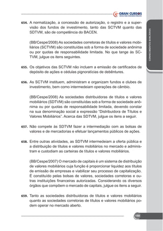 visão dos fundos de investimento, tanto das SCTVM quanto das
SDTVM, são de competência do BACEN.
(BB/Cespe/2008) As sociedades corretoras de títulos e valores mobiliários (SCTVM) são constituídas sob a forma de sociedade anônima
ou por quotas de responsabilidade limitada. No que tange às SCTVM, julgue os itens seguintes.
655.

depósito de ações e cédulas pignoratícias de debêntures.
656. As SCTVM instituem, administram e organizam fundos e clubes de

investimento, bem como intermedeiam operações de câmbio.
(BB/Cespe/2008) As sociedades distribuidoras de títulos e valores
mobiliários (SDTVM) são constituídas sob a forma de sociedade anônima ou por quotas de responsabilidade limitada, devendo constar

657. Não compete às SDTVM fazer a intermediação com as bolsas de

valores e de mercadorias e efetuar lançamentos públicos de ações.
658. Entre outras atividades, as SDTVM intermedeiam a oferta pública e

a distribuição de títulos e valores mobiliários no mercado e administram e custodiam as carteiras de títulos e valores mobiliários.
(BB/Cespe/2007) O mercado de capitais é um sistema de distribuição
de valores mobiliários cuja função é proporcionar liquidez aos títulos
de emissão de empresas e viabilizar seu processo de capitalização.
É constituído pelas bolsas de valores, sociedades corretoras e ouórgãos que compõem o mercado de capitais, julgue os itens a seguir.
659. Tanto as sociedades distribuidoras de títulos e valores mobiliários

quanto as sociedades corretoras de títulos e valores mobiliários podem operar no mercado aberto.
159

CONHECIMENTOS BANCÁRIOS

654. A normatização, a concessão de autorização, o registro e a super-

 