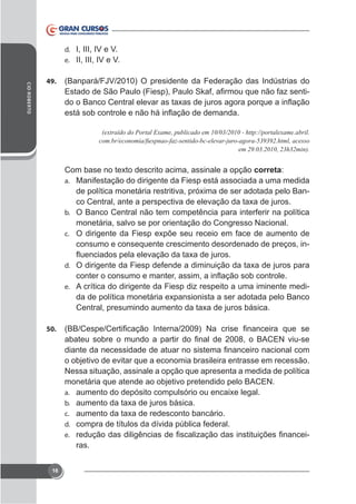 d. I, III, IV e V.
e. II, III, IV e V.
CID ROBERTO

49.

-

(extraído do Portal Exame, publicado em 10/03/2010 - http://portalexame.abril.

correta:
a. Manifestação do dirigente da Fiesp está associada a uma medida
b. O Banco Central não tem competência para interferir na política

monetária, salvo se por orientação do Congresso Nacional.
c.

consumo e consequente crescimento desordenado de preços, ind.
e. A crítica do dirigente da Fiesp diz respeito a uma iminente medi-

50.

o objetivo de evitar que a economia brasileira entrasse em recessão.
Nessa situação, assinale a opção que apresenta a medida de política
monetária que atende ao objetivo pretendido pelo BACEN.
a.
b.
c.
d. compra de títulos da dívida pública federal.
e.

ras.
16

-

 
