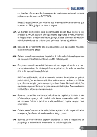operam no SFN, julgue os itens a seguir.
667.

pressão BANCO, captam principalmente depósitos à vista, livremente negociáveis, e depósitos de poupança. Esses bancos são tradicionais fornecedores de crédito para pessoas físicas e jurídicas.

668.

ras de curtíssimo prazo.

669.

ça e atuam mais fortemente no crédito habitacional.

670. Empresas corretoras e distribuidoras atuam especialmente nos mer-

cados de câmbio, de títulos públicos e privados, de valores mobiliários e de mercadorias e futuros.
pais instituições estão constituídas sob a forma de banco múltiplo,
que oferece ampla gama de serviços bancários. Outras instituições
instituições, julgue os itens a seguir.
671. Bancos comerciais captam principalmente depósitos à vista e de-

pósitos de poupança, são tradicionais fornecedores de crédito para
as pessoas físicas e jurídicas e disponibilizam capital de giro para
empresas.
672.

673. Bancos de investimento captam depósitos à vista e depósitos de

poupança e atuam mais fortemente no crédito agrícola.
161

CONHECIMENTOS BANCÁRIOS

contro das ofertas e o fechamento são realizados automaticamente
pelos computadores da BOVESPA.

 