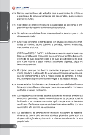 674. Bancos cooperativos são voltados para a concessão de crédito e

a prestação de serviços bancários aos cooperados, quase sempre
produtores rurais.
CID ROBERTO

675. Sociedades de crédito imobiliário e associações de poupança e em-

préstimo são fornecedoras de crédito habitacional.
676.

dito ao consumidor.

677. Empresas corretoras e distribuidoras têm atuação centrada nos mer-

cados de câmbio, títulos públicos e privados, valores mobiliários,
mercadorias e futuros.
(BB/Cespe/2003) O BACEN estabelece as normas operacionais de
ção. Com relação a essas normas atualmente vigentes, julgue os
itens subsequentes.
678. O objetivo principal dos bancos comerciais é proporcionar o supri-

mento oportuno e adequado de recursos necessários para a concestria, às empresas prestadoras de serviços e às pessoas físicas.
679. As sociedades distribuidoras de títulos e valores mobiliários têm uma

de títulos e valores mobiliários.
680. As cooperativas de crédito atuam basicamente no setor primário da

economia, permitindo melhor comercialização de produtos rurais e
facilitando o escoamento das safras agrícolas para os centros conconcedidos são sempre os cooperados.
681. As sociedades de arrendamento mercantil nasceram do reconhe-

cimento de que o lucro de uma atividade produtiva pode advir da
simples utilização do equipamento e não necessariamente de sua
propriedade.
162

 