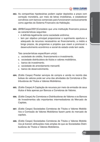 correção monetária, por meio de letras imobiliárias, e estabelecer
como agentes do Sistema Financeiro da Habitação.
683.

as características seguintes:
•
• tem por objetivo principal proporcionar o suprimento oportuno e

longo prazos, de programas e projetos que visem a promover o
desenvolvimento econômico e social do estado onde tem sede.

a.
b. sociedade distribuidora de títulos e valores mobiliários.
c. banco de investimento.
d. sociedade de arrendamento mercantil.
e. banco de desenvolvimento.
684. (Estilo Cespe) Prestar serviços de compra e venda no recinto das

bolsas de valores pode ser uma das atividades da Corretoras e Distribuidoras de Títulos e Valores Mobiliários.
685. (Estilo Cespe) A Captação de recursos por meio da emissão de seus

títulos é feita apenas por Bancos e Corretoras de Valores.
686. (Estilo Cespe) As Corretoras e Distribuidoras de Valores e os Bancos

de Investimentos são importantes intermediadores do Mercado de
Capitais.
687. (Estilo Cespe) Sociedades Corretoras de Títulos e Valores Mobiliá-

rios e Comissão de Valores Mobiliários fazem parte do mercado de
capitais.
688. (Estilo Cespe) Sociedades Corretoras de Títulos e Valores Mobiliá-

rios já tiveram atribuições mais amplas do que as Sociedades Distribuidoras de Títulos e Valores Mobiliários.
163

CONHECIMENTOS BANCÁRIOS

682. As companhias hipotecárias podem captar depósitos a prazo com

 