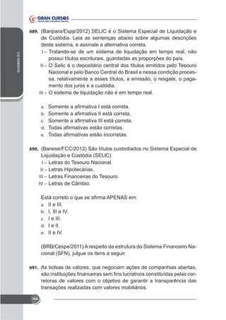 689. (Banpara/Espp/2012) SELIC é o Sistema Especial de Liquidação e

CID ROBERTO

deste sistema, e assinale a alternativa correta.
I – Tratando-se de um sistema de liquidação em tempo real, não
possui títulos escriturais, guardadas as proporções do país.
II – O Selic é o depositário central dos títulos emitidos pelo Tesouro
Nacional e pelo Banco Central do Brasil e nessa condição processa, relativamente a esses títulos, a emissão, o resgate, o pagamento dos juros e a custódia.
III – O sistema de liquidação não é em tempo real.
a.
b.
c.
d.
e.
690. (Banese/FCC/2012) São títulos custodiados no Sistema Especial de

Liquidação e Custódia (SELlC)
I – Letras do Tesouro Nacional.
II – Letras Hipotecárias.
III – Letras Financeiras do Tesouro.
IV – Letras de Câmbio.

a. II e III.
b. I, III e IV.
c. I e III.
d. I e II.
e. II e IV.

(BRB/Cespe/2011) A respeito da estrutura do Sistema Financeiro Nacional (SFN), julgue os itens a seguir.
691. As bolsas de valores, que negociam ações de companhias abertas,

retoras de valores com o objetivo de garantir a transparência das
transações realizadas com valores mobiliários.
164

 