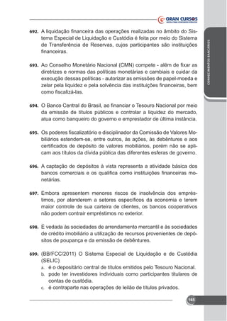tema Especial de Liquidação e Custódia é feita por meio do Sistema
de Transferência de Reservas, cujos participantes são instituições

693.

diretrizes e normas das políticas monetárias e cambiais e cuidar da

694.

da emissão de títulos públicos e controlar a liquidez do mercado,
atua como banqueiro do governo e emprestador de última instância.
695.

biliários estendem-se, entre outros, às ações, às debêntures e aos
cam aos títulos da dívida pública das diferentes esferas de governo.

696. A captação de depósitos à vista representa a atividade básica dos

netárias.
697. Embora apresentem menores riscos de insolvência dos emprés-

maior controle de sua carteira de clientes, os bancos cooperativos

698. É vedada às sociedades de arrendamento mercantil e às sociedades

de crédito imobiliário a utilização de recursos provenientes de depósitos de poupança e da emissão de debêntures.
699. (BB/FCC/2011) O Sistema Especial de Liquidação e de Custódia

(SELIC)
a. é o depositário central de títulos emitidos pelo Tesouro Nacional.
b. pode ter investidores individuais como participantes titulares de
contas de custódia.
c. é contraparte nas operações de leilão de títulos privados.
165

CONHECIMENTOS BANCÁRIOS

692.

 