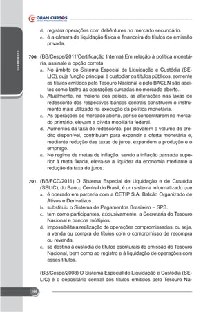 d. registra operações com debêntures no mercado secundário.
e.

privada.
CID ROBERTO

700.

ria, assinale a opção correta
a. No âmbito do Sistema Especial de Liquidação e Custódia (SELIC), cuja função principal é custodiar os títulos públicos, somente
os títulos emitidos pelo Tesouro Nacional e pelo BACEN são aceitos como lastro às operações cursadas no mercado aberto.
b.

redesconto dos respectivos bancos centrais constituem o instruc. As operações de mercado aberto, por se concentrarem no merca-

do primário, elevam a dívida mobiliária federal.
-

d.

emprego.
e.

-

701. (BB/FCC/2011) O Sistema Especial de Liquidação e de Custódia

(SELIC), do Banco Central do Brasil, é um sistema informatizado que
a. é operado em parceria com a CETIP S.A. Balcão Organizado de
Ativos e Derivativos.
b.
c.

Nacional e bancos múltiplos.
d. impossibilita a realização de operações compromissadas, ou seja,
a venda ou compra de títulos com o compromisso de recompra
ou revenda.
e. se destina à custódia de títulos escriturais de emissão do Tesouro
Nacional, bem como ao registro e à liquidação de operações com
esses títulos.
(BB/Cespe/2008) O Sistema Especial de Liquidação e Custódia (SELIC) é o depositário central dos títulos emitidos pelo Tesouro Na166

 