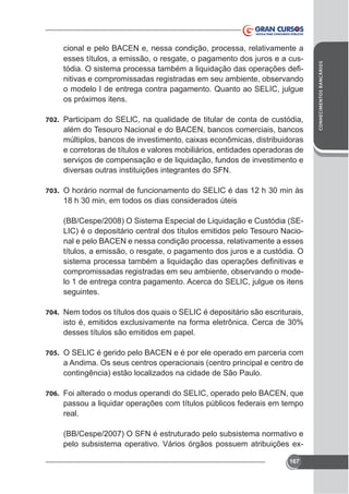 702. Participam do SELlC, na qualidade de titular de conta de custódia,

além do Tesouro Nacional e do BACEN, bancos comerciais, bancos
e corretoras de títulos e valores mobiliários, entidades operadoras de
serviços de compensação e de liquidação, fundos de investimento e
diversas outras instituições integrantes do SFN.
703. O horário normal de funcionamento do SELIC é das 12 h 30 min às

18 h 30 min, em todos os dias considerados úteis
(BB/Cespe/2008) O Sistema Especial de Liquidação e Custódia (SELIC) é o depositário central dos títulos emitidos pelo Tesouro Nacional e pelo BACEN e nessa condição processa, relativamente a esses
títulos, a emissão, o resgate, o pagamento dos juros e a custódia. O
compromissadas registradas em seu ambiente, observando o modelo 1 de entrega contra pagamento. Acerca do SELIC, julgue os itens
seguintes.
704. Nem todos os títulos dos quais o SELIC é depositário são escriturais,

desses títulos são emitidos em papel.
705. O SELIC é gerido pelo BACEN e é por ele operado em parceria com

a Andima. Os seus centros operacionais (centro principal e centro de
contingência) estão localizados na cidade de São Paulo.
706. Foi alterado o modus operandi do SELIC, operado pelo BACEN, que

passou a liquidar operações com títulos públicos federais em tempo
real.
(BB/Cespe/2007) O SFN é estruturado pelo subsistema normativo e
167

CONHECIMENTOS BANCÁRIOS

cional e pelo BACEN e, nessa condição, processa, relativamente a
esses títulos, a emissão, o resgate, o pagamento dos juros e a cusnitivas e compromissadas registradas em seu ambiente, observando
o modelo I de entrega contra pagamento. Quanto ao SELIC, julgue

 