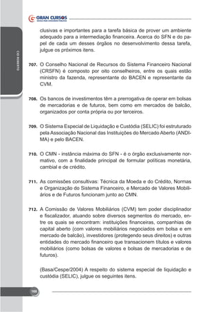 clusivas e importantes para a tarefa básica de prover um ambiente
pel de cada um desses órgãos no desenvolvimento dessa tarefa,
CID ROBERTO

707. O Conselho Nacional de Recursos do Sistema Financeiro Nacional

(CRSFN) é composto por oito conselheiros, entre os quais estão
ministro da fazenda, representante do BACEN e representante da
CVM.
708. Os bancos de investimentos têm a prerrogativa de operar em bolsas

de mercadorias e de futuros, bem como em mercados de balcão,
organizados por conta própria ou por terceiros.
709. O Sistema Especial de Liquidação e Custódia (SELIC) foi estruturado

pela Associação Nacional das Instituições do Mercado Aberto (ANDIMA) e pelo BACEN.
710.

cambial e de crédito.

711. As comissões consultivas: Técnica da Moeda e do Crédito, Normas

e Organização do Sistema Financeiro, e Mercado de Valores Mobiliários e de Futuros funcionam junto ao CMN.
712. A Comissão de Valores Mobiliários (CVM) tem poder disciplinador

capital aberto (com valores mobiliários negociados em bolsa e em
mercado de balcão), investidores (protegendo seus direitos) e outras
mobiliários (como bolsas de valores e bolsas de mercadorias e de
futuros).
(Basa/Cespe/2004) A respeito do sistema especial de liquidação e
custódia (SELIC), julgue os seguintes itens.
168

 