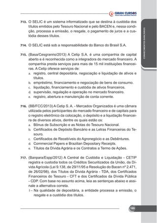títulos emitidos pelo Tesouro Nacional e pelo BACEN e, nessa condição, processa a emissão, o resgate, o pagamento de juros e a custódia desses títulos.
714. O SELIC está sob a responsabilidade do Banco do Brasil S.A.
715. (Basa/Cesgranrio/2013) A Cetip S.A. é uma companhia de capital

ras. A Cetip oferece serviços de:
a. registro, central depositária, negociação e liquidação de ativos e
títulos.
b.
c.
d.
e. registro, abertura e manutenção de conta corrente.
716. (BB/FCC/2013) A Cetip S. A. - Mercados Organizados é uma câmara

ra de diversos ativos, dentre os quais estão os:
a. Bônus de Subscrição e as Notas do Tesouro Nacional.
-

b.

souro.
c.
d. Commercial Papers e Brazilian Depositary Receipts.
e. Títulos da Dívida Agrária e os Contratos a Termo de Ações.
717. (Banpara/Espp/2012) A Central de Custódia e Liquidação - CETIP

registra e custodia todos os Créditos Securitizados da União, da Dívida Agrícola (Lei 9.138, de 29/11/95 e Resolução do Bacen nº 2.471,

nale a alternativa correta.
I – Na qualidade de depositária, a entidade processa a emissão, o
resgate e a custódia dos títulos.

169

CONHECIMENTOS BANCÁRIOS

713. O SELIC é um sistema informatizado que se destina à custódia dos

 