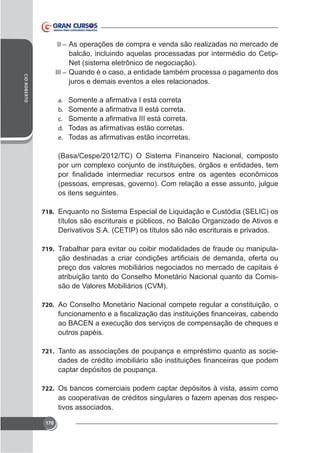 II – As operações de compra e venda são realizadas no mercado de

CID ROBERTO

balcão, incluindo aquelas processadas por intermédio do CetipNet (sistema eletrônico de negociação).
III – Quando é o caso, a entidade também processa o pagamento dos
juros e demais eventos a eles relacionados.
a.
b.
c.
d.
e.

(Basa/Cespe/2012/TC) O Sistema Financeiro Nacional, composto

(pessoas, empresas, governo). Com relação a esse assunto, julgue
os itens seguintes.
718. Enquanto no Sistema Especial de Liquidação e Custódia (SELIC) os

títulos são escriturais e públicos, no Balcão Organizado de Ativos e
Derivativos S.A. (CETIP) os títulos são não escriturais e privados.
719. Trabalhar para evitar ou coibir modalidades de fraude ou manipula-

preço dos valores mobiliários negociados no mercado de capitais é
atribuição tanto do Conselho Monetário Nacional quanto da Comissão de Valores Mobiliários (CVM).
720. Ao Conselho Monetário Nacional compete regular a constituição, o

outros papéis.
721. Tanto as associações de poupança e empréstimo quanto as socie-

captar depósitos de poupança.
722. Os bancos comerciais podem captar depósitos à vista, assim como

as cooperativas de créditos singulares o fazem apenas dos respectivos associados.
170

 