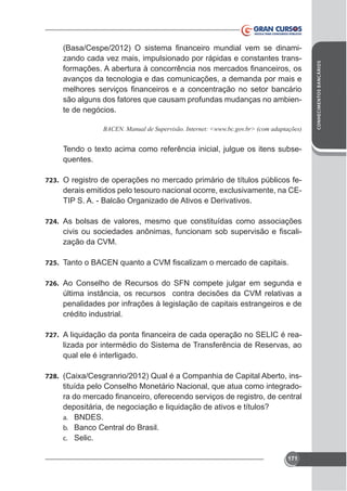 avanços da tecnologia e das comunicações, a demanda por mais e
são alguns dos fatores que causam profundas mudanças no ambiente de negócios.

quentes.
723. O registro de operações no mercado primário de títulos públicos fe-

TIP S. A. - Balcão Organizado de Ativos e Derivativos.
724. As bolsas de valores, mesmo que constituídas como associações

zação da CVM.
725.
726. Ao Conselho de Recursos do SFN compete julgar em segunda e

última instância, os recursos contra decisões da CVM relativas a
penalidades por infrações à legislação de capitais estrangeiros e de
crédito industrial.
727.

lizada por intermédio do Sistema de Transferência de Reservas, ao
qual ele é interligado.

728.

tituída pelo Conselho Monetário Nacional, que atua como integradodepositária, de negociação e liquidação de ativos e títulos?
a. BNDES.
b. Banco Central do Brasil.
c. Selic.
171

CONHECIMENTOS BANCÁRIOS

zando cada vez mais, impulsionado por rápidas e constantes trans-

 