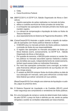 d. Cetip.
e.
CID ROBERTO

729. (BB/FCC/2011) A CETIP S.A. Balcão Organizado de Ativos e Deri-

vativos:
a. registra operações de ações realizadas no mercado de bolsa.
b.
c. é contraparte nas operações do mercado primário dos títulos que

mantém registro.
d. é a câmara de compensação e liquidação de todos os títulos do
Tesouro Nacional.
e. atua separadamente do Sistema de Pagamentos Brasileiro - SPB.
730.

ção de operações com títulos públicos federais no Brasil.
a. O BACEN atua no mercado primário de títulos públicos mediante
a emissão de títulos de sua responsabilidade.
b. O registro das operações no mercado secundário de títulos púOrganizado de Ativos e Derivativos.
c. Por questão de isonomia, o BACEN pode comprar ou vender títulos públicos no mercado secundário apenas mediante a realização de leilões aos quais, independentemente de credenciamento,
d. Por meio das operações conhecidas como overnight, as institui-

dio e longo prazos.
e. É vedado ao BACEN comprar títulos da dívida pública na data de
liária federal que estiver vencendo em sua carteira.
(Basa/Cespe/2010) Com relação aos sistemas de liquidação e custó-

731. O Sistema Especial de Liquidação e de Custódia (SELIC) provê

maior segurança aos compradores e vendedores de títulos públicos.
732. Em uma transação de compra e venda de determinado título realiza-

nido por ela, sendo as partes
obrigadas a aceitar as condições estipuladas por essa empresa.
172

 