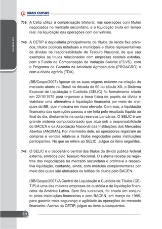 739. A Cetip utiliza a compensação bilateral, nas operações com títulos

negociados no mercado secundário, e a liquidação bruta em tempo
real, na liquidação das operações com derivativos.
CID ROBERTO

740.

dos, títulos públicos estaduais e municipais e títulos representativos
de dívidas de responsabilidade do Tesouro Nacional, de que são
com o Fundo de Compensação de Variação Salarial (FCVS), com
o Programa de Garantia da Atividade Agropecuária (PROAGRO) e
com a dívida agrária (TDA).
(BB/Cespe/2007) Apesar de as suas origens estarem na criação do
Especial de Liquidação e Custódia (SELIC) foi formalmente criado
em 22/10/1979 para organizar a troca física de papéis da dívida e
ques do BB, que implicava em risco elevado. Com isso, a liquidação

grande sistema computadorizado que atua sob a responsabilidade
do BACEN e da Associação Nacional das Instituições dos Mercados
Abertos (ANDIMA). Por intermédio dele, os operadores registram as
compras e vendas relativas a títulos negociados pelas instituições

741. O SELIC é o depositário central dos títulos da dívida pública federal

tros das negociações no mercado secundário e promove a respectiva liquidação, contando, ainda, com módulos complementares por
meio dos quais são efetuados os leilões de títulos pelo BACEN.
(BB/Cespe/2007) A Central de Liquidação e Custódia de Títulos (CEpara garantir mais segurança e agilidade às operações do mercado

174

 