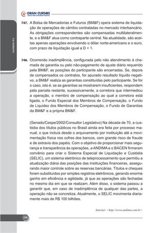 747. A Bolsa de Mercadorias e Futuros (BM&F) opera sistema de liquida-

CID ROBERTO

ção de operações de câmbio contratadas no mercado interbancário.
As obrigações correspondentes são compensadas multilateralmente, e a BM&F atua como contraparte central. Na atualidade, são aceitas apenas operações envolvendo o dólar norte-americano e o euro,
com prazo de liquidação igual a D + 1.
748.

mada de garantia ou pelo não-pagamento de ajuste diário requerido
pela BM&F, as posições do participante são encerradas. Se, depois
de compensados os contratos, for apurado resultado líquido negativo, a BM&F realiza as garantias constituídas pelo participante. Se for
pela parcela restante, sucessivamente, a corretora que intermediou
a operação, o membro de compensação ao qual a corretora está
ligada, o Fundo Especial dos Membros de Compensação, o Fundo
de Liquidez dos Membros de Compensação, o Fundo de Garantias
da BM&F e a própria BM&F.
(Senado/Cespe/2002/Consultor Legislativo) Na década de 70, a custódia dos títulos públicos no Brasil ainda era feita por processo manual, o que incluía desde o arquivamento por instituição até a movimentação física nos cofres dos bancos, com grande risco de fraude
convênio para criar o Sistema Especial de Liquidação e Custódia
(SELIC), um sistema eletrônico de teleprocessamento que permitiu a
rando maior controle sobre as reservas bancárias. Títulos e cheques
foram substituídos por simples registros eletrônicos, gerando enorme
no mesmo dia em que se realizam. Além disso, o sistema passou a
garantir que, em caso de inadimplência de qualquer das partes, a
operação não se concretiza. Atualmente, o SELIC movimenta diariamente mais de R$ 100 bilhões.
Internet: <htt

176

 