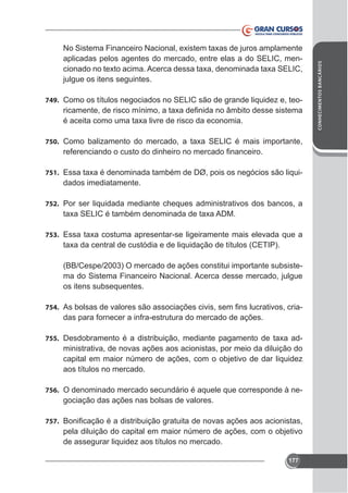 julgue os itens seguintes.
749. Como os títulos negociados no SELIC são de grande liquidez e, teo-

750.

751.

dados imediatamente.

752. Por ser liquidada mediante cheques administrativos dos bancos, a

753.

(BB/Cespe/2003) O mercado de ações constitui importante subsistema do Sistema Financeiro Nacional. Acerca desse mercado, julgue
os itens subsequentes.
754.

das para fornecer a infra-estrutura do mercado de ações.

755.

ministrativa, de novas ações aos acionistas, por meio da diluição do
capital em maior número de ações, com o objetivo de dar liquidez
aos títulos no mercado.

756. O denominado mercado secundário é aquele que corresponde à ne-

gociação das ações nas bolsas de valores.
757.

pela diluição do capital em maior número de ações, com o objetivo
de assegurar liquidez aos títulos no mercado.
177

CONHECIMENTOS BANCÁRIOS

aplicadas pelos agentes do mercado, entre elas a do SELIC, men-

 